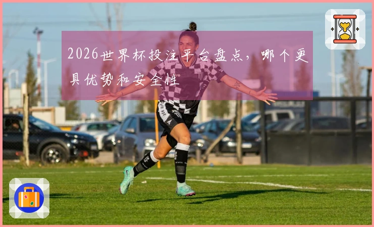 2026世界杯投注平台盘点，哪个更具优势和安全性